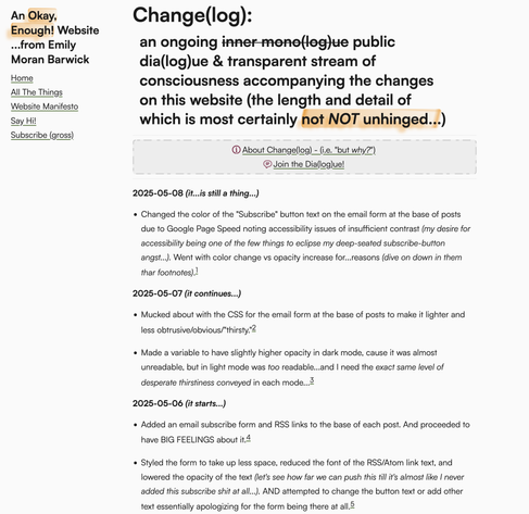 A screenshot of the changelog on my website. It's titled: "Change(log):
an ongoing inner mono(log)ue public dia(log)ue & transparent stream of consciousness accompanying the changes on this website (the length and detail of which is most certainly not NOT unhinged...)"

An example entry is:
"_ Added an email subscribe form and RSS links to the base of each post. And proceeded to have BIG FEELINGS about it.

- Styled the form to take up less space, reduced the font of the RSS/Atom link text, and lowered the opacity of the text (let's see how far we can push this till it's almost like I never added this subscribe shit at all...). AND attempted to change the button text or add other text essentially apologizing for the form being there at all"

Each entry has a footnote marker, leading to excessively expansive footnotes.