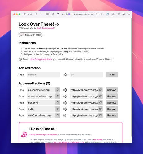 Screenshot of the Look Over There! admin interface showing five redirections to archive.org (for cleanuptheweb.org, comet.small-web.org, better.fyi, ind.ie, and web0.small-web.org). There’s also a simple form for adding a redirection and instructions:

Look Over There!⁠ 
(With apologies to Jaida Essence Hall)

Kitten logo: a minimalist illustation of an adorable kitten’s head with pink nose and ears. Made with Kitten
Instructions

Create a DNS A record pointing to 157.90.155.45 for the domain you want to redirect.
Wait for your DNS changes to propagate (ping the domain to check).
Add your redirection using the form below.
Due to Let’s Encrypt rate limits, you may add 93 more redirections (maximum 10 every 3 hours).