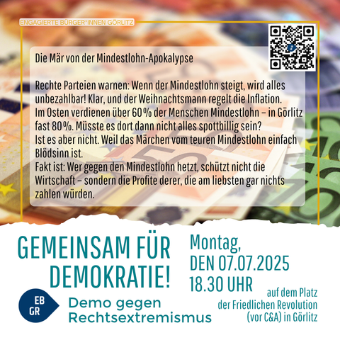 Das Bild zeigt eine Protestplakat, das von "Engagierte Bürger*innen Görlitz" erstellt wurde. Es ist in mehreren Sprachen verfasst, hauptsächlich in Deutsch und Polnisch. Der Hintergrund zeigt Euro-Scheine, was auf die wirtschaftliche Thematik hinweist.

Der Titel des Plakats lautet "Die Mär von der Mindestlohn-Apokalypse" und kritisiert die Rechte Parteien, die warnen, dass ein steigender Mindestlohn alles unerreichbar machen und die Inflation regeln würde. Es wird betont, dass in Ostdeutschland, insbesondere in Görlitz, über 60% der Menschen auf dem Mindestlohn verdienen, und es wird gefragt, ob alles dann nicht spotbillig sein sollte.

Der Text argumentiert, dass die Gegner des Mindestlohns die Wirtschaft nicht schützen, sondern die Profite von Unternehmen schädigen, die am liebsten nichts zahlen würden. Es wird betont, dass der Mindestlohn einfach Blödsinn ist.

Am unteren Teil des Plakats steht "RAZEM DLA DEMOKRACJI!" (Zusammen für Demokratie!) und die Details der Demonstration: Montag, 07.07.2025, um 18:30 Uhr, auf dem Platz der Friedlichen Revolution in Görlitz. Es wird eine Demonstration gegen rechtsradikalen Extremismus angekündigt.

Ein QR-Code befindet sich oben rechts, und es gibt ein Logo mit den Buchstaben "EB GR" in einem blauen Kreis.