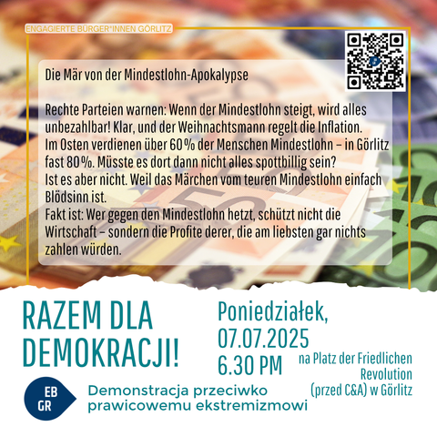 Das Bild zeigt eine Protestplakat, das von "Engagierte Bürger*innen Görlitz" erstellt wurde. Es ist in mehreren Sprachen verfasst, hauptsächlich in Deutsch und Polnisch. Der Hintergrund zeigt Euro-Scheine, was auf die wirtschaftliche Thematik hinweist.

Der Titel des Plakats lautet "Die Mär von der Mindestlohn-Apokalypse" und kritisiert die Rechte Parteien, die warnen, dass ein steigender Mindestlohn alles unerreichbar machen und die Inflation regeln würde. Es wird betont, dass in Ostdeutschland, insbesondere in Görlitz, über 60% der Menschen auf dem Mindestlohn verdienen, und es wird gefragt, ob alles dann nicht spotbillig sein sollte.

Der Text argumentiert, dass die Gegner des Mindestlohns die Wirtschaft nicht schützen, sondern die Profite von Unternehmen schädigen, die am liebsten nichts zahlen würden. Es wird betont, dass der Mindestlohn einfach Blödsinn ist.

Am unteren Teil des Plakats steht "RAZEM DLA DEMOKRACJI!" (Zusammen für Demokratie!) und die Details der Demonstration: Montag, 07.07.2025, um 18:30 Uhr, auf dem Platz der Friedlichen Revolution in Görlitz. Es wird eine Demonstration gegen rechtsradikalen Extremismus angekündigt.

Ein QR-Code befindet sich oben rechts, und es gibt ein Logo mit den Buchstaben "EB GR" in einem blauen Kreis.