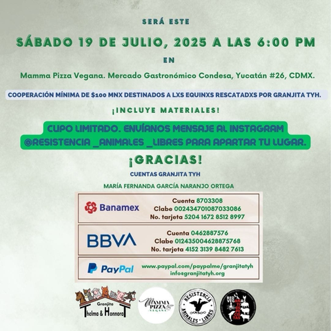 Afiche con los datos siguientes: SERÁ ESTE Sábado 19 de julio, 2025 a las 6:00 pm en Mamma pizza vegana, mercado gastronómico Condesa, Yucatán #26 , CDMX cooperación mínima de $100 MNX DESTINADOS A LXS EQUINXS RESCATADXS POR GRANJITA TYH ¡INCLUYE MATERIALES! cupo límite-;9, envíanos mensaje al Instagram @RESISTENCIA_ANIMALES_LIBRES PARA APARTAR TU LUGAR ¡Gracias! Cuentas Granjita TyH MARÍA FERNANDA GARCÍA NARANJO ORTEGA Banamex Cuenta 8703308 Clabe 002434701087033086 No. tarjeta 5204 1672 8512 8997 BBVA Cuenta 0462887576 Clabe 012435004628875768 No. tarjeta 4152 3139 8482 7613 P PayPal www.paypal.com/paypalme/granjitatyh info@granjitatyh.org En la parte inferior del cartel los logos de Granjita TyH, Mamma Pizza Vegana, Resistencia Animales Libres y la Red Veganas Antiespecistas.