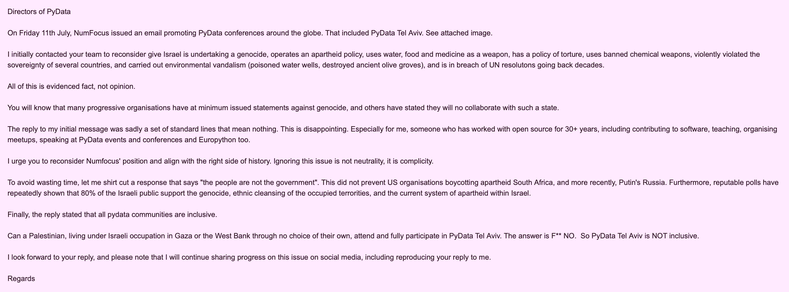I initially contacted your team to reconsider give Israel is undertaking a genocide, operates an apartheid policy, uses water, food and medicine as a weapon, has a policy of torture, uses banned chemical weapons, violently violated the sovereignty of several countries, and carried out environmental vandalism (poisoned water wells, destroyed ancient olive groves), and is in breach of UN resolutons going back decades. 

All of this is evidenced fact, not opinion. 

You will know that many progressive organisations have at minimum issued statements against genocide, and others have stated they will no collaborate with such a state.

[..]

I urge you to reconsider Numfocus' position and align with the right side of history. Ignoring this issue is not neutrality, it is complicity.

To avoid wasting time, let me shirt cut a response that says "the people are not the government". This did not prevent US organisations boycotting apartheid South Africa, and more recently, Putin's Russia. Furthermore, reputable polls have repeatedly shown that 80% of the Israeli public support the genocide, ethnic cleansing of the occupied terrorities, and the current system of apartheid within Israel.

Finally, the reply stated that all pydata communities are inclusive.

Can a Palestinian, living under Israeli occupation in Gaza or the West Bank through no choice of their own, attend and fully participate in PyData Tel Aviv. The answer is F** NO.  So PyData Tel Aviv is NOT inclusive.