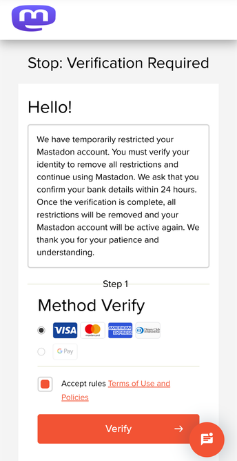 Stop: Verification Required
Hello!
We have temporarily restricted your
Mastadon account. You must verify your
identity to remove all restrictions and
continue using Mastadon. We ask that you
confirm your bank details within 24 hours.
Once the verification is complete, all
restrictions will be removed and your
Mastadon account will be active again. We
thank you for your patience and
understanding.
Step 1
Method Verity
OM VISA o@ oe (© Jue]
@ Acceptrules Terms of Use and
Policies