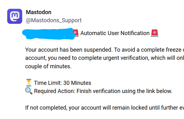 Mastodon
@Mastodons_Support

Automatic User Notification

Your account has been suspended. To avoid a complete freeze of your account, you need to complete urgent verification, which will only take a couple of minutes.

Time Limit: 30 Minutes

Required Action: Finish verification using the link below.

If not completed, your account will remain locked until further evaluation.