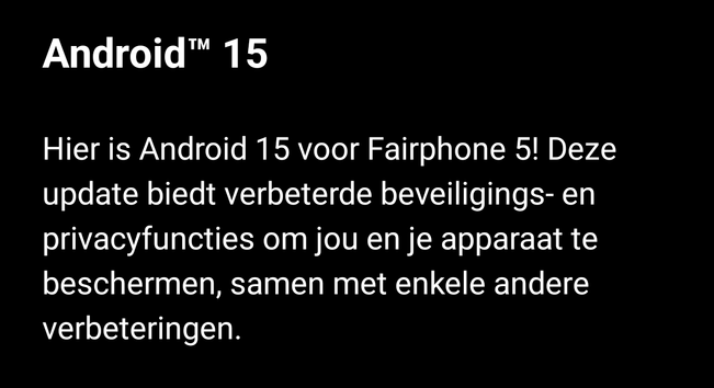 Android™™ 15

Hier is Android 15 voor Fairphone 5! Deze update biedt verbeterde beveiligings- en privacyfuncties om jou en je apparaat te beschermen, samen met enkele andere verbeteringen.