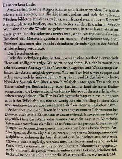 Es nahm kein Ende.
Anawalt fühlte seine Augen kleiner und kleiner werden. Er spürte, wie sie sich röteten, wie die Lider aufquollen und sich drum herum Fältchen bildeten, für die er zu jung war. Kurz davor, mit dem Kinn auf die Tischplatte zu knallen, starrte er weiter auf den Bildschirm. Seit der Wahnsinn über die Westküste gekommen war, hatte er kaum etwas anderes getan, als Bildschirme anzustarren, ohne bislang mehr als einen Bruchteil des Materials gesichtet zu haben – Aufzeichnungen, deren Existenz sich einer der bahnbrechendsten Erfindungen in der Verhaltensforschung verdankte:

Der Tiertelemetrie.

Ende der siebziger Jahre hatten Forscher eine Methode entwickelt, Tiere auf völlig neuartige Weise zu beobachten. Bis dahin waren nur sehr ungenaue Aussagen über Verbreitungsgebiet und Wanderungsverhalten der Arten möglich gewesen. Wie ein Tier lebte, wie es jagte und sich paarte, welche individuellen Ansprüche und Bedürfnisse es hatte, blieb der Spekulation überlassen. Natürlich unterlagen Tausende von Tieren ständiger Beobachtung. Aber fast immer fand sie unter Bedingungen statt, die keine wirklichen Rückschlüsse auf ihr natürliches Verhalten ermöglichten. Ein Tier in Gefangenschaft tat nun mal nicht, was es in freier Wildbahn tat, ebenso wenig wie ein Häftling in einer Zelle repräsentative Daten über sein Leben als freier Mensch geliefert hätte.​​​​​​​​​​​​​​​​