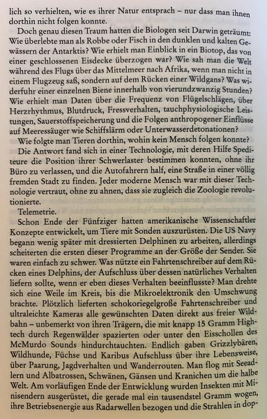 Doch genau diesen Traum hatten die Biologen seit Darwin geträumt: Wie überlebte man als Robbe oder Fisch in den dunklen und kalten Gewässern der Antarktis? Wie erhielt man Einblick in ein Biotop, das von einer geschlossenen Eisdecke überzogen war? Wie sah man die Welt während des Flugs über das Mittelmeer nach Afrika, wenn man nicht in einem Flugzeug saß, sondern auf dem Rücken einer Wildgans? Was widerfuhr einer einzelnen Biene innerhalb von vierundzwanzig Stunden? Wie erhielt man Daten über die Frequenz von Flügelschlägen, über Herzrhythmus, Blutdruck, Fressverhalten, tauchphysiologische Leistungen, Sauerstoffspeicherung und die Folgen anthropogener Einflüsse auf Meeressäuger wie Schiffslärm oder Unterwasserdetonationen?

Wie folgte man Tieren dorthin, wohin kein Mensch folgen konnte?

Die Antwort fand sich in einer Technologie, mit deren Hilfe Spediteure die Position ihrer Schwerlaster bestimmen konnten, ohne ihr Büro zu verlassen, und die Autofahrern half, eine Straße in einer völlig fremden Stadt zu finden. Jeder moderne Mensch war mit dieser Technologie vertraut, ohne zu ahnen, dass sie zugleich die Zoologie revolutionierte.

Telemetrie.

Schon Ende der Fünfziger hatten amerikanische Wissenschaftler Konzepte entwickelt, um Tiere mit Sonden auszurüsten. Die US Navy begann wenig später mit dressierten Delphinen zu arbeiten, allerdings scheiterten die ersten dieser Programme an der Größe der Sender. Sie waren einfach zu schwer.