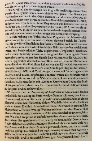 Den Großteil der Messungen bewältigte die satellitengestützte Telemetrie. Das System war ebenso einfach wie genial. Die Signale des Tiersenders wurden in den Orbit entsandt und dort von ARGOS, einem Satellitensystem der französischen Raumfahrtorganisation CNES, aufgenommen. Sie fanden ihren Weg zurück zur Betreiberzentrale in Toulouse und zu einer Bodenstation in Fairbanks, USA, von wo sie innerhalb von 90 Minuten an eine Reihe weltweit angeschlossener Institute weitergeleitet wurden – fast so gut wie Echtzeitübertragung.

Die Erforschung von Walen, Robben, Pinguinen und Meeresschildkröten entwickelte sich schnell zu einem eigenen Bereich der Telemetrie. Sie gewährte Einblick in den faszinierendsten, weil unerforschtensten Lebensraum der Erde. Ultraleichte Fahrtenschreiber speicherten Daten aus beträchtlicher Tiefe, registrierten Temperatur, Tauchtiefe und -dauer, Standort, Schwimmrichtung und Geschwindigkeit. Dummerweise durchdrangen ihre Signale kein Wasser, was die ARGOS-Satelliten gegenüber der Tiefsee zur Blindheit verdammte. Buckelwale etwa, die einen Großteil ihres Lebens vor der Küste Kaliforniens verbrachten, hielten sich höchstens eine Stunde pro Tag an der Wasseroberfläche auf. Während Ornithologen ziehende Störche zugleich beobachten und Daten empfangen konnten, waren die Meeresforscher wie abgeschnitten, sobald die Wale abtauchten. Um sie wirklich zu erforschen,...
