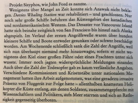 Projekt Sisyphos, wie John Ford es nannte.

Wenigstens über Mangel an Zeit konnte sich Anawak nicht beklagen. Davies Whaling Station war rehabilitiert – und geschlossen. Nur noch sehr große Schiffe befuhren das Küstengebiet des kanadischen und nordamerikanischen Westens. Das Desaster vor Vancouver Island hatte sich beinahe zeitgleich von San Francisco bis hinauf nach Alaska abgespielt. Im Verlauf der ersten Angriffswelle waren über hundert kleinere Schiffe und Boote entweder gesunken oder schwer beschädigt worden. Am Wochenende schließlich sank die Zahl der Angriffe, weil sich nun überhaupt niemand mehr hinauswagte, sofern er nicht wenigstens den Kiel einer großen Fähre oder eines Frachters unter sich wusste. Immer noch jagten widersprüchliche Meldungen einander. Auch über die Zahl der Todesopfer gab es kaum verlässliche Angaben. Verschiedene Kommissionen und Krisenstäbe unter nationalem Management hatten ihre Arbeit aufgenommen, was eine geradezu invasive Präsenz von Fluggerät zur Folge hatte – allenthalben knatterten Helikopter die Küste entlang, aus denen Soldaten, zusammengepfercht mit Wissenschaftlern und Politikern, aufs Meer starrten und sich an Ratlosigkeit gegenseitig überboten.
