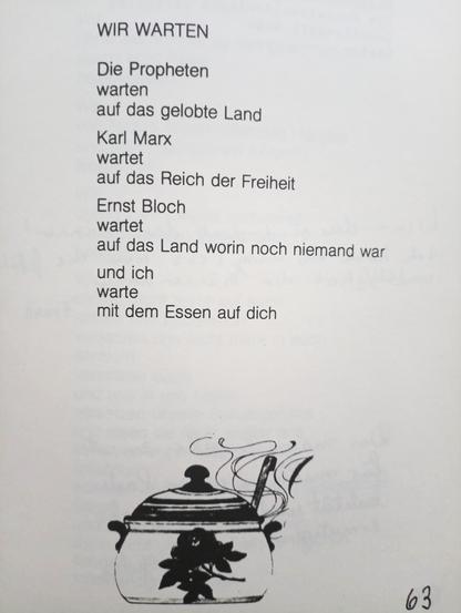 WIR WARTEN
Die Propheten
warten
auf das gelobte Lang
Karl Marx
wartet
auf das Reich der Freiheit
Ernst Bloch
wartet
auf das Land worin noch niemand war
und ich
warte
mit dem Essen auf dich
