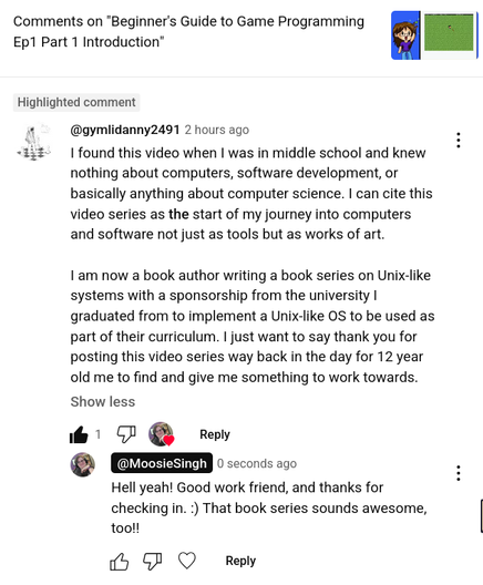 A YouTube comment on the Beginners Guide to Game Programming that says:

I found this video when I was in middle school and knew nothing about computers, software development, or basically anything about computer science. I can cite this video series as the start of my journey into computers and software not just as tools but as works of art.

I am now a book author writing a book series on Unix-like systems with a sponsorship from the university I graduated from to implement a Unix-like OS to be used as part of their curriculum. I just want to say thank you for posting this video series way back in the day for 12 year old me to find and give me something to work towards.