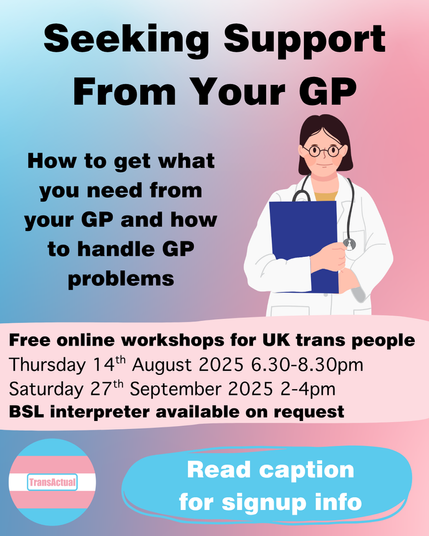 Text reads: Seeking Support From Your GP

How to get what you need from your GP and how to handle GP problems

Free online workshops for UK trans people. 
Thursday 14th August 2025 6.30-8.30pm
Saturday 27th September 2025 2-4pm
BSL interpreter available on request
Read caption for signup info

Image is a person in a white coat holding a clipboard with a stethoscope around their neck.