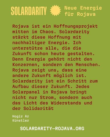 Grüner Hintergrund mit gelber und roter Schrift.
Oben steht:
"SOLARDARITY Neue Energie für Rojava"
Darunter folgt der Text:
"Rojava ist ein Hoffnungsprojekt mitten im Chaos. Solardarity stärkt diese Hoffnung mit nachhaltiger Energie. Ich unterstütze alle, die die Zukunft schon heute gestalten. Denn Energie gehört nicht den Konzernen, sondern den Menschen. Rojava zeigt uns, dass eine andere Zukunft möglich ist. Solardarity ist ein Schritt zum Aufbau dieser Zukunft. Jedes Solarpanel in Rojava bringt nicht nur Strom, sondern auch das Licht des Widerstands und der Solidarität"

Unten links:
Hogir Ar
Künstler

Unten mittig:
"SOLARDARITY–ROJAVA.ORG"