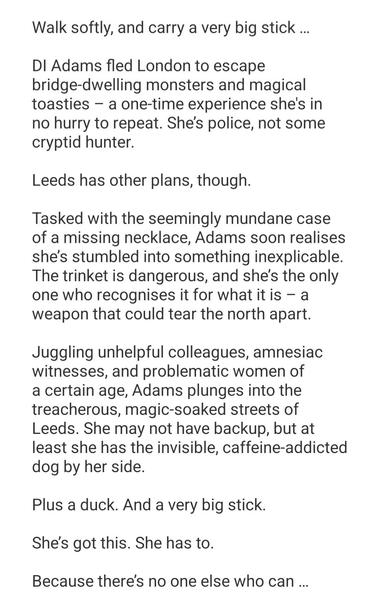 Synopsis to All Out of Leeds by Kim Watt:
Walk softly, and carry a very big stick …

DI Adams fled London to escape bridge-dwelling monsters and magical toasties – a one-time experience she's in no hurry to repeat. She’s police, not some cryptid hunter.

Leeds has other plans, though.

Tasked with the seemingly mundane case of a missing necklace, Adams soon realises she’s stumbled into something inexplicable. The trinket is dangerous, and she’s the only one who recognises it for what it is – a weapon that could tear the north apart.

Juggling unhelpful colleagues, amnesiac witnesses, and problematic women of a certain age, Adams plunges into the treacherous, magic-soaked streets of Leeds. She may not have backup, but at least she has the invisible, caffeine-addicted dog by her side.

Plus a duck. And a very big stick.

She’s got this. She has to.

Because there’s no one else who can …