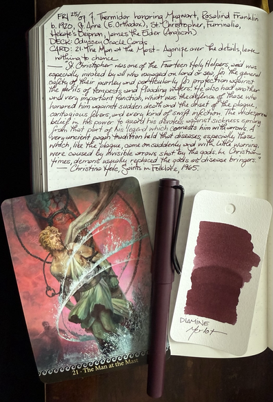 Open notebook with handwritten text from the post at the top of the page with additional text: “St Christopher was one of the Fourteen Holy Helpers, and was specially invoked by all who voyaged on land or sea, for the general safety of their journey and particularly for protection against the perils: tempests and flooding waters. He also had another and very important function, which was the defence of those who honoured him against sudden death and the onset of plague, contagious fevers, and every kind of swift infection. The widespread belief in his power to guard his devotees against sickness sprang from that part of his legend which connects him with arrows. A very ancient pagan tradition held that diseases, especially those which, like the plague, came on suddenly and with little warning, were caused by invisible arrows shot by the gods. In Christian times demons usually replaced the gods as disease bringers.” — Christina Hole, Saints in Folklore, 1965. Below the text is a large card with an image of Odyssey tied to the mast of his ship amid the tempest on the wine dark sea. Next to the card is a burgundy colored fountain pen and a swatch of wine colored standard ink.