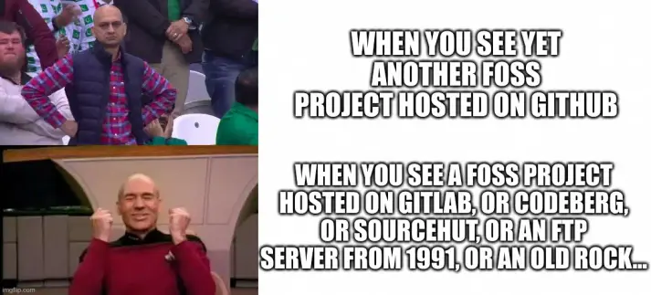 Two-frame meme with captions on the side

Top frame: Disappointed Pakistani football fan Muhammad Sarim Akhtar with his hands on his hips

Top caption: "When you see yet another FOSS project hosted on GitHub"

Bottom frame: Patrick Stewart as Jean-Luc Picard with an ecstatic expression on his face (taken from a video dedicated to Gene Rodenberry's birthday, not a scene from STTNG itself)

Bottom caption: "When you see a FOSS Project hosted on GitLab, or Codeberg, or SourceHut, or an FTP server from 1991, or an old rock..."