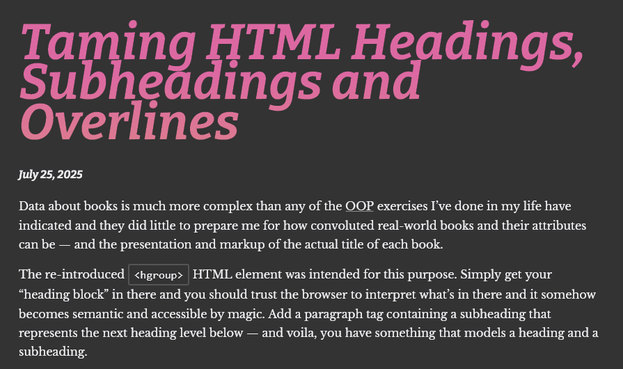 Blog post heading.

Taming HTML Headings, Subheadings and Overlines

July 25, 2025

Data about books is much more complex than any of the OOP exercises I’ve done in my life have indicated and they did little to prepare me for how convoluted real-world books and their attributes can be — and the presentation and markup of the actual title of each book.

The re-introduced <hgroup> HTML element was intended for this purpose. Simply get your “heading block” in there and you should trust the browser to interpret what’s in there and it somehow becomes semantic and accessible by magic. Add a paragraph tag containing a subheading that represents the next heading level below — and voila, you have something that models a heading and a subheading.