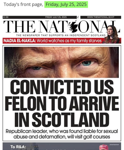 Today's front page from THE NATIONAL NEWSPAPER THAT SUPPORTS AN INDEPENDENT SCOTLAND , Friday, July 25, 2025


Republican leader, who was found liable for sexual abuse and defamation, will visit golf courses
