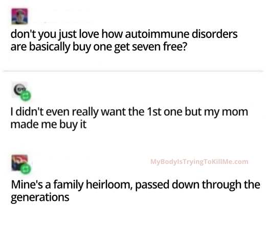 person1: don't you just love how autoimmune disorders are basically buy one get seven free?
person2: I didn't even really want the the 1st one but my mom made me buy it 

person3:Mine's a family heirloom, passed down through the generations
