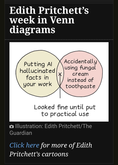 Cartoon: Edith Pritchett's week in Venn diagrams

On the left: Putting Al hallucinated facts in your work

On the right: Accidentally using fungal cream instead of toothpaste

The overlap: Looked fine until put to practical use

Illustration: Edith Pritchett/The Guardian
Click here for more of Edith Pritchett's cartoons: 
https://www.theguardian.com/profile/edith-pritchett?CMP=insidesaturday_email