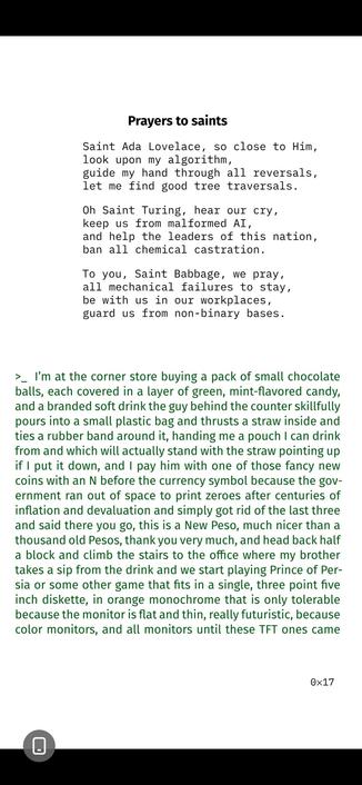 Prayers to saints
Saint Ada Lovelace, so close to Him,
look upon my algorithm,
guide my hand through all reversals,
let me find good tree traversals.
Oh Saint Turing, hear our cry,
keep us from malformed AI,
and help the leaders of this nation,
ban all chemical castration.
To you, Saint Babbage, we pray,
all mechanical failures to stay,
be with us in our workplaces,
guard us from non-binary bases.

>_ I’m at the corner store buying a pack of small chocolate
balls, each covered in a layer of green, mint-flavored candy,
and a branded soft drink the guy behind the counter skillfully
pours into a small plastic bag and thrusts a straw inside and
ties a rubber band around it, handing me a pouch I can drink
from and which will actually stand with the straw pointing up
if I put it down and I pay him with one of those fancy new
coins with an N before the currency symbol because the gov-
ernment ran out of space to print zeroes after centuries of
inflation and devaluation and simply got rid of the last three
and said there you go, this is a New Peso, much nicer than a
thousand old Pesos, thank you very much, (continues in next image) ...