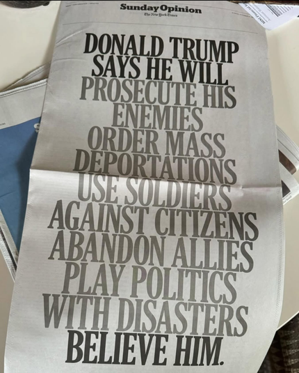 The image shows a newspaper article from "The New York Times" with the headline "Sunday Opinion." The headline is in bold, large, black text and reads: "DONALD TRUMP SAYS HE WILL PROSECUTE HIS ENEMIES ORDER MASS DEPORTATIONS USE SOLDIERS AGAINST CITIZENS ABANDON ALLIES PLAY POLITICS WITH DISASTERS BELIEVE HIM." The newspaper is placed on a surface, partially covering other papers. The text is arranged in a vertical column, with each line of text slightly larger than the one above it, creating a visually striking effect. The background of the newspaper is white, and the text is in a standard serif font, typical of newspaper print.