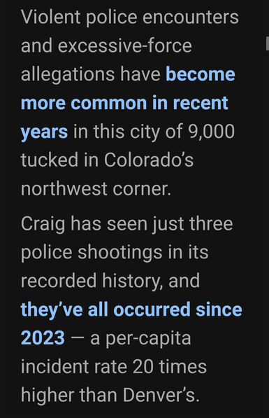 Violent police encounters
and excessive-force
allegations have become
more common in recent
years in this city of 9,000
tucked in Colorado's
northwest corner.

Craig has seen just three
police shootings in its
recorded history, and
they've all occurred since
2023 — a per-capita
incident rate 20 times
higher than Denver's.
