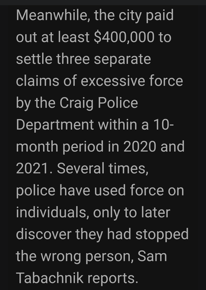Meanwhile, the city paid
out at least $400,000 to
settle three separate
claims of excessive force
by the Craig Police
Department within a 10-
month period in 2020 and
2021. Several times,
police have used force on
individuals, only to later
discover they had stopped
the wrong person, Sam
Tabachnik reports.