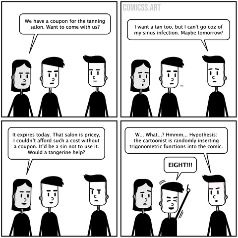comic with 4 panels showing three people talking. Person 1: We have a coupon for the tanning salon. Want to come with us? Person 2: I want a tan too, but I can't go coz of my sinus infection. Maybe tomorrow? Person 1: It expires today. That salon is pricey, I couldn’t afford such a cost without a coupon. It’d be a sin not to use it. Would a tangerine help? Person 2: W... What...? Hmmm... Hypothesis: the cartoonist is randomly inserting trigonometric functions into the comic. Person 3: EIGHT!