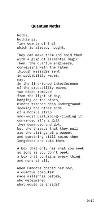 Quantum Noths
Noths.
Nothlings.
Tiny quanta of that
which is already nought.
They can make them and hold them
with a grip of elemental magic.
Them, the quantum engineers,
conversing with the Fates
through messages sent
in probability waves,
nay,
in the fine-tuned interference
of the probability waves,
two steps removed
from the light of day,
banging on the pipes,
miners trapped deep underground;
seeking the other side
of a Möbius strip
and--most disturbing--finding it,
convinced it's a gift
they demanded and got,
but the threads that they pull
are the strings of a puppet
and something still spins them,
lengthens and cuts them.
A box that only has what you seek
so long as you don't peek,
a box that contains every thing
and none at all.
When Pandora opened her box,
a quantum computer
made millennia before,
who determined
what would be inside?