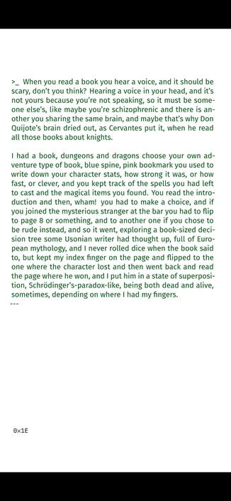 >_ When you read a book you hear a voice, and it should be
scary, don’t you think? Hearing a voice in your head, and it’s
not yours because you’re not speaking, so it must be some-
one else’s, like maybe you’re schizophrenic and there is an-
other you sharing the same brain, and maybe that’s why Don
Quijote’s brain dried out, as Cervantes put it, when he read
all those books about knights.
I had a book, dungeons and dragons choose your own ad-
venture type of book, blue spine, pink bookmark you used to
write down your character stats, how strong it was, or how
fast, or clever, and you kept track of the spells you had left
to cast and the magical items you found. You read the intro-
duction and then, wham! you had to make a choice, and if
you joined the mysterious stranger at the bar you had to flip
to page 8 or something, and to another one if you chose to
be rude instead, and so it went, exploring a book-sized deci-
sion tree some Usonian writer had thought up, full of Euro-
pean mythology, and I never rolled dice when the book said
to, but kept my index finger on the page and flipped to the
one where the character lost and then went back and read
the page where he won, and I put him in a state of superposi-
tion, Schrödinger’s-paradox-like, being both dead and alive,
sometimes, depending on where I had my fingers.