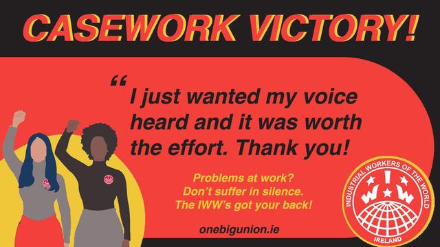 Text: 
CASEWORK VICTORY!

“I just wanted my voice heard and it was worth it. 

Problems at work? 
Don’t suffer in silence. 
The IWW’s got your back! 

One Big Union.IRELAND

Image IWW Ireland globe; 
+ two workers raise their arms & clenched “solidarity” fists.