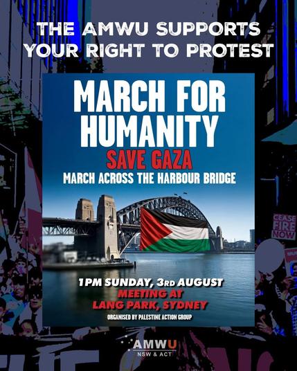 THE AMWU SUPPORTS
YOUR RIGHT TO PROTEST

MARCH FOR
HUMANITY

SAVE GAZA 

MARCH ACROSS THE HARBOUR BRIDGE

Meeting at Lang Park 
1pm 🕐 Sunday August 3rd 2025 

Organized by Palestine 🇵🇸 Action Group 

AMWU
NSW & ACT