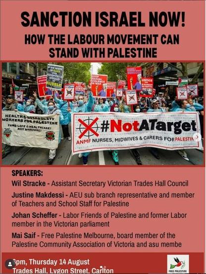 Text: 
SANCTION ISRAEL NOW!

HOW THE LABOUR MOVEMENT CAN STAND WITH PALESTINE

Banner image: NURSES, MIDWIVES & CARERS FOR PALESTINE 

SPEAKERS:
Wil Stracke - Assistant Secretary Victorian Trades Hall Council

Justine Makdessi - AEU sub branch representative and member
of Teachers and School Staff for Palestine
🇵🇸 
Johan Scheffer - Labor Friends of Palestine and former Labor
member in the Victorian parliament

Mai Saif - Free Palestine Melbourne, board member of the
Palestine Community Association of Victoria and ASU - Australian Services Union - member 
 
6PM 
Thursday 14th August - 2025 
Victorian Trades Hall 
Lygon Street 
Carlton.