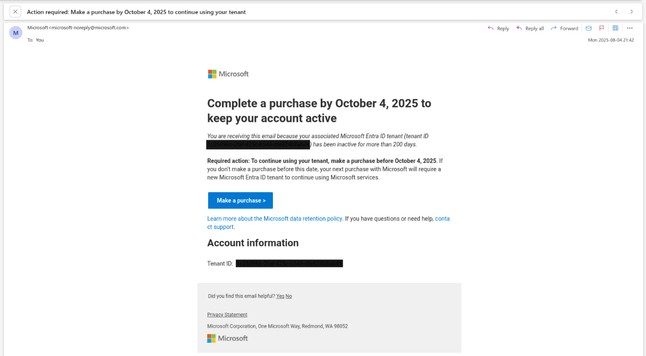 An e-mail from Microsoft requesting the completion of a purchase by October 4, 2025, so an unknown Microsoft Entra tenant can continue to be used.

Subject:
"Action required: Make a purchase by October 4, 2025 to continue using your tenant"

Body:
"""
Complete a purchase by October 4, 2025 to keep your account active

You are receiving tis email because your associated Microsoft Entra ID tenant (tenant ID <blanked>) has been inactive for more than 200 days.

Required action: To continue using your tenant, make a purchase before October 4, 2025. If you don't make a purchase before this date, your next purchase with Microsoft will require a new Microsoft Entra ID tenant to continue using Microsoft services.
"""