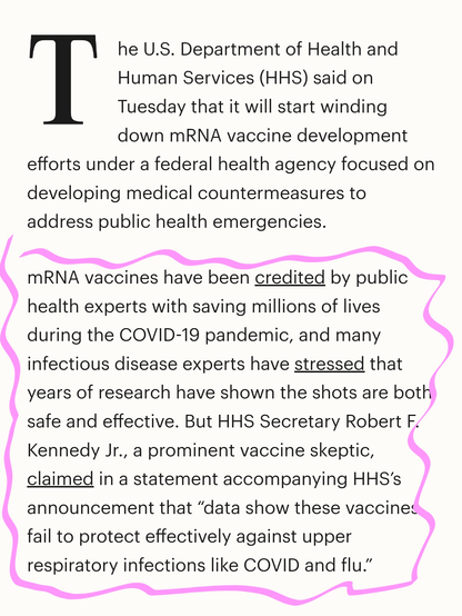The U.S. Department of Health and Human Services (HHS) said on Tuesday that it will start winding down mRNA vaccine development efforts under a federal health agency focused on developing medical countermeasures to address public health emergencies.

mRNA vaccines have been credited by public health experts with saving millions of lives during the COVID-19 pandemic, and many infectious disease experts have stressed that years of research have shown the shots are both safe and effective. But HHS Secretary Robert F. Kennedy Jr., a prominent vaccine skeptic, claimed in a statement accompanying HHS’s announcement that “data show these vaccines fail to protect effectively against upper respiratory infections like COVID and flu.”