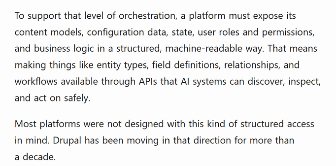 To support that level of orchestration, a platform must expose its content models, configuration data, state, user roles and permissions, and business logic in a structured, machine-readable way. That means making things like entity types, field definitions, relationships, and workflows available through APIs that AI systems can discover, inspect, and act on safely.

Most platforms were not designed with this kind of structured access in mind. Drupal has been moving in that direction for more than a decade.