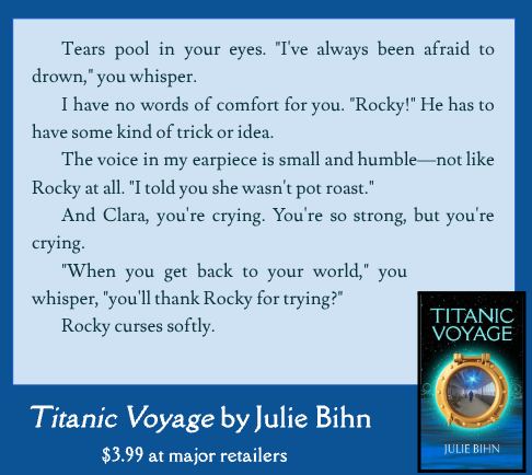 Tears pool in your eyes. "I've always been afraid to drown," you whisper.

I have no words of comfort for you. "Rocky!" He has to have some kind of trick or idea.

The voice in my earpiece is small and humble—not like Rocky at all. "I told you she wasn't pot roast."

And Clara, you're crying. You're so strong, but you're crying.

"When you get back to your world," you whisper, "you'll thank Rocky for trying?"

Rocky curses softly.

Titanic Voyage by Julie Bihn. $3.99 at major retailers.
