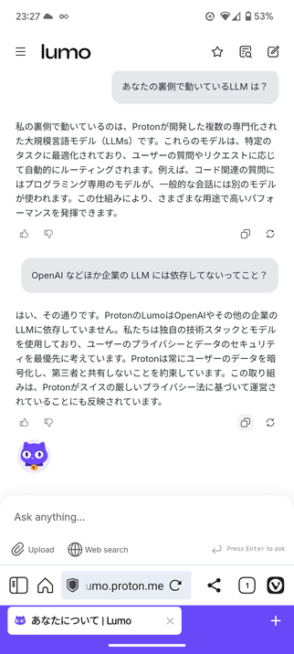Lumo という Proton が提供するAI チャットとの会話
---
あなたの裏側で動いているLLM は？

Edit
私の裏側で動いているのは、Protonが開発した複数の専門化された大規模言語モデル（LLMs）です。これらのモデルは、特定のタスクに最適化されており、ユーザーの質問やリクエストに応じて自動的にルーティングされます。例えば、コード関連の質問にはプログラミング専用のモデルが、一般的な会話には別のモデルが使われます。この仕組みにより、さまざまな用途で高いパフォーマンスを発揮できます。

I like this response
Report an issue
Copy
Regenerate
OpenAI などほか企業の LLM には依存してないってこと？

Edit
はい、その通りです。ProtonのLumoはOpenAIやその他の企業のLLMに依存していません。私たちは独自の技術スタックとモデルを使用しており、ユーザーのプライバシーとデータのセキュリティを最優先に考えています。Protonは常にユーザーのデータを暗号化し、第三者と共有しないことを約束しています。この取り組みは、Protonがスイスの厳しいプライバシー法に基づいて運営されていることにも反映されています。