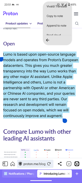 Lumo を紹介する Proton のブログ記事の一節

Lumo is based upon open-source language models and operates from Proton’s European datacenters. This gives you much greater transparency into the way Lumo works than any other major AI assistant. Unlike Apple Intelligence and others, Lumo is not a partnership with OpenAI or other American or Chinese AI companies, and your queries are never sent to any third parties. Our research and development will remain focused on open models, which we will continuously improve and augment.