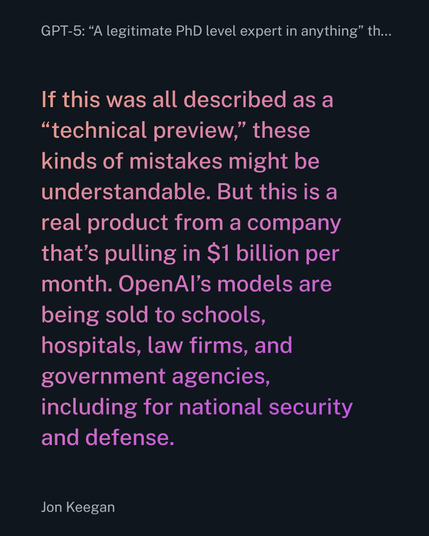 If this was all described as a “technical preview,” these kinds of mistakes might be understandable. But this is a real product from a company that’s pulling in $1 billion per month. OpenAI’s models are being sold to schools, hospitals, law firms, and government agencies, including for national security and defense.