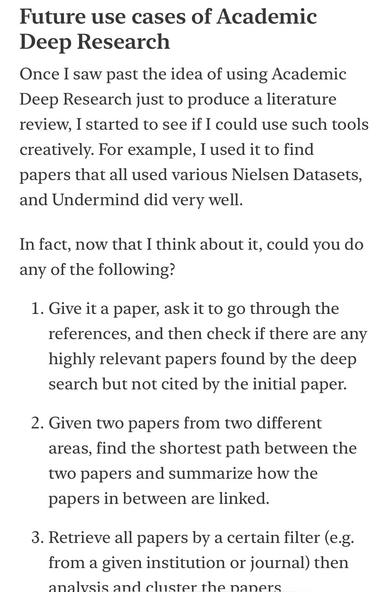 Future use cases of Academic
Deep Research
Once I saw past the idea of using Academic Deep Research just to produce a literature review, I started to see if I could use such tools creatively. For example, I used it to find papers that all used various Nielsen Datasets, and Undermind did very well.
In fact, now that I think about it, could you do any of the following?
1. Give it a paper, ask it to go through the references, and then check if there are any highly relevant papers found by the deep search but not cited by the initial paper.
2. Given two papers from two different areas, find the shortest path between the two papers and summarize how the papers in between are linked.
3. Retrieve all papers by a certain filter (e.g. from a given institution or journal) then annig end clueter the naners