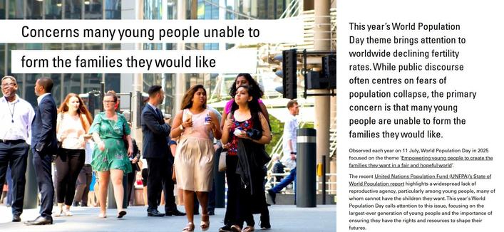 Image shows excerpt from Changing Populations newsletter article 'Concerns many young people unable to form the families they would like' with image of business people and office workers walking next to Lloyds building in the City of London during lunch time. Credit: istock.com/IR_Stone.

Intro text reads: This year’s World Population Day theme brings attention to worldwide declining fertility rates. While public discourse
often centres on fears of population collapse, the primary concern is that many young people are unable to form the families they would like.

Observed each year on 11 July, World Population Day in 2025 focused on the theme ‘Empowering young people to create the families they want in a fair and hopeful world’.

The recent United Nations Population Fund (UNFPA)’s State of World Population report highlights a widespread lack of reproductive agency, particularly among young people, many of whom cannot have the children they want.