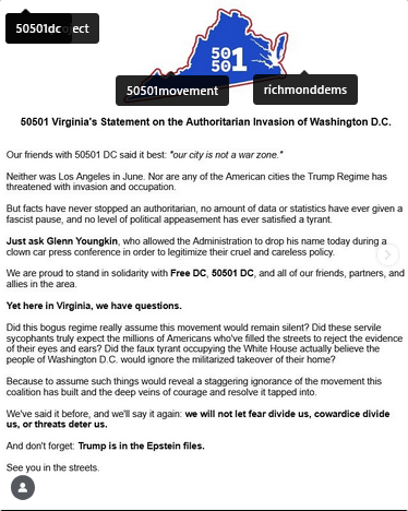 50501 Virginia's Statement:
"Our friends with 50501 DC said it best 'our city is not a war zone.'
Neither was Los Angeles in June. Nor any of the American cities the Trump Regime has threatened with invasion and occupation. 

"But facts have never stopped an authoritarian, no amount of data or statistics have ever given a fascist pause, and no level of political appeasement has ever satisfied a tyrant. 

"Just ask Glenn Youngkin, who allowed the Administration to drop his name today during a clown car press conference in order to legitimize their cruel and careless policy. 

"We are proud to stand in solidarity with Free DC, 50501 DC and all of our friends, partners and allies in the area. 

"Yet here in Virginia, we have questions. Did this bogus regime really assume this movement would remain silent? Did these servile sycophants truly expect the millions of Americans who have filled the streets to reject the evidence of their eyes and ears? Did the faux tyrant occupying the White House actually believe the people of Washington DC would ignore the militarized takeover of their home? 

"Because to assume such things would reveal a staggering ignorance of the movement this coalition has built and the deep veins of courage and resolve it has tapped into. We've said it before, and we'll say it again: we will not let fear divide us, cowardice divide us, or threats deter us. 

"And don't forget: Trump is in the Epstein files. See you in the streets."