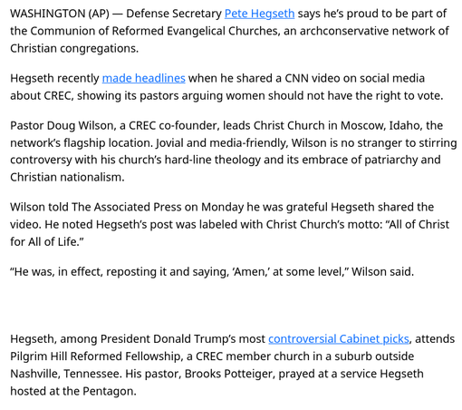 Pentagon's Hegseth part of archconservative church network CREC
https://apnews.com/article/pete-hegseth-crec-church-christian-nationalism-wilson-e71c3ea072fa959b5bee09a4d2093f1a

Communion of Reformed Evangelical Churches
https://en.wikipedia.org/wiki/Communion_of_Reformed_Evangelical_Churches

🇺🇲 #GOP #Christofascism #Hegseth #theocracy #Gilead #SCOTUS #ameriKKKA #transgenocide

React or do nothing & suffer consequences

🏳️‍⚧️ #TransLivesMatter #TLM #BTLM
https://mastodon.social/@persagen/114186381298087870

#capitalism #inequality

Collaborate/advocate/educate/resist
#DemocraticSocialism #socialism #unionize #solidarity #environmentalism #justice #equality