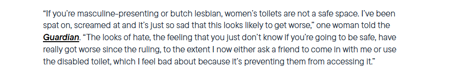“If you're masculine-presenting or butch lesbian, women’s tollets are not a safe space. I've been
spat on, screamed at and It's just so sad that this looks likely to get worse,” one woman told the
Guardian. “The looks of hate, the feeling that you just don’t know If you're going to be safe, have
really got worse since the ruling, to the extent | now either ask a friend to come in with me or use
the disabled toilet, which | feel bad about because it's preventing them from accessing it.”