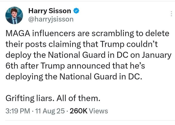 Harry Sisson
@harryjsisson

MAGA influencers are scrambling to delete
their posts claiming that Trump couldn’t
deploy the National Guard in DC on January
6th after Trump announced that he’s
deploying the National Guard in DC.
Grifting liars. All of them.

3:19 PM - 11 Aug 25 - 260K Views
