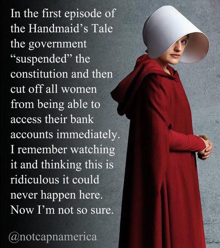 Foto of Offred (June Osborn) in the red dress and white cap and the following text beside her:
In the first episode of the Handmaid’s Tale the government “suspended” the constitution and then cut off all women from being able to access their bank accounts immediately. I remember watching it and thinking this is
ridiculous it could never happen here.
Now I’m not so sure.
@notcapnamerica
