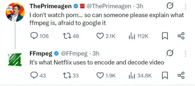 ThePrimeagen posts:

I don't watch porn... so can someone please explain what ffmpeg is, afraid to google it

FFmpeg posts:
It's what Netflix uses to encode and decode video